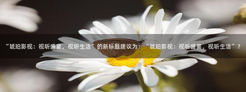 精东影业下载：“琥珀影视：视听盛宴，视听生活”的新标题建议为：“琥珀影视：视听盛宴，视听生活”？